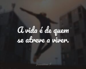 A vida é de quem se atreve a viver.