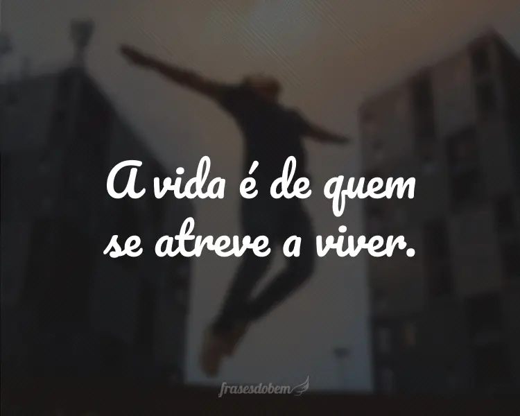 A vida é de quem se atreve a viver.