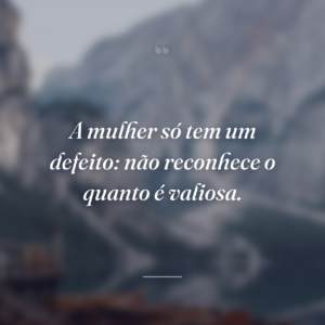 A mulher só tem um defeito: não reconhece o quanto é valiosa.