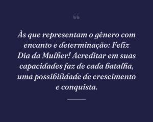 Às que representam o gênero com encanto e determinação: Feliz Dia da Mulher! Acreditar em suas capacidades faz de cada batalha, uma possibilidade de crescimento e conquista.