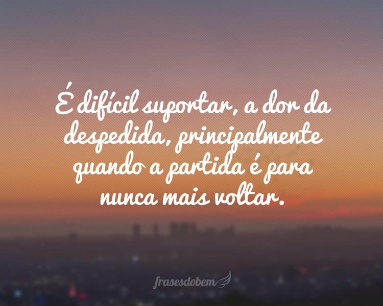 É difícil suportar, a dor da despedida, principalmente quando a partida é para nunca mais voltar.