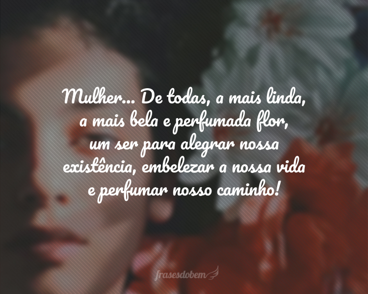 Mulher... De todas, a mais linda, a mais bela e perfumada flor, um ser para alegrar nossa existência, embelezar a nossa vida e perfumar nosso caminho!