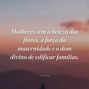 Mulheres têm a beleza das flores, a força da maternidade e o dom divino de edificar famílias.
