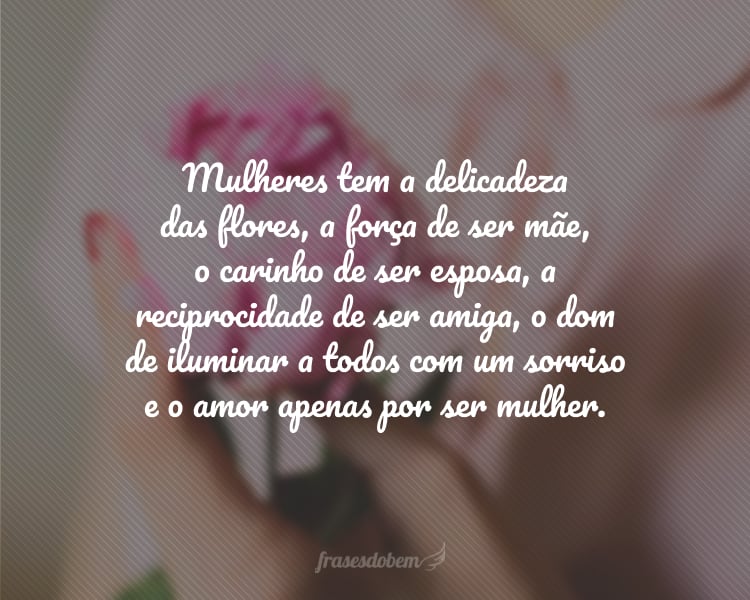 Mulheres tem a delicadeza das flores, a força de ser mãe, o carinho de ser esposa, a reciprocidade de ser amiga, o dom de iluminar a todos com um sorriso e o amor apenas por ser mulher.