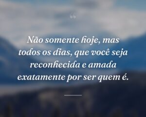 Não somente hoje, mas todos os dias, que você seja reconhecida e amada exatamente por ser quem é.