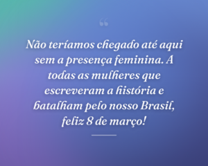Não teríamos chegado até aqui sem a presença feminina. A todas as mulheres que escreveram a história e batalham pelo nosso Brasil, feliz 8 de março!