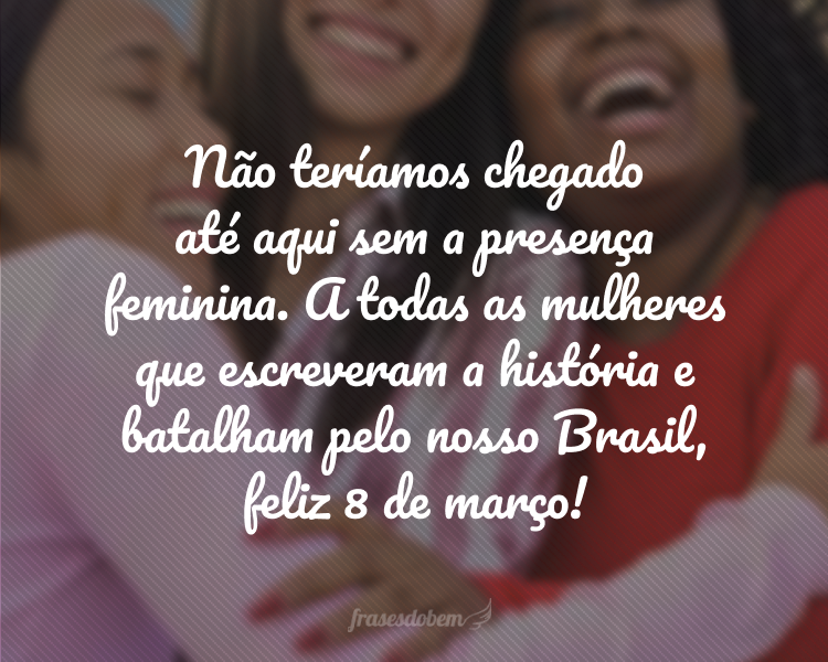 Não teríamos chegado até aqui sem a presença feminina. A todas as mulheres que escreveram a história e batalham pelo nosso Brasil, feliz 8 de março!