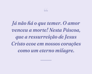Já não há o que temer. O amor venceu a morte! Nesta Páscoa, que a ressurreição de Jesus Cristo ecoe em nossos corações como um eterno milagre.