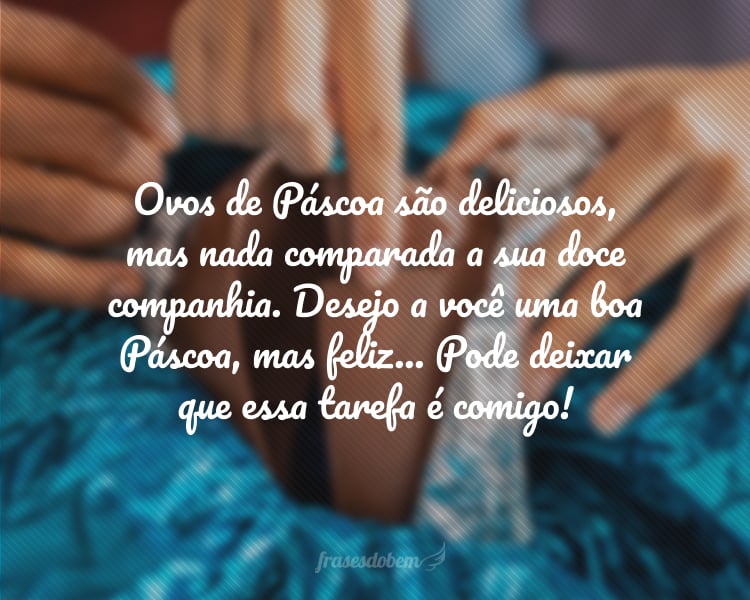 Ovos de Páscoa são deliciosos, mas nada comparada a sua doce companhia. Desejo a você uma boa Páscoa, mas feliz... Pode deixar que essa tarefa é comigo!