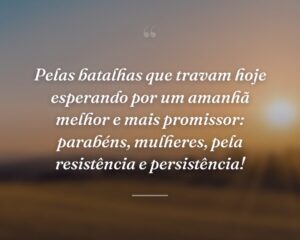 Pelas batalhas que travam hoje esperando por um amanhã melhor e mais promissor: parabéns, mulheres, pela resistência e persistência!