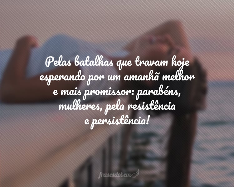 Pelas batalhas que travam hoje esperando por um amanhã melhor e mais promissor: parabéns, mulheres, pela resistência e persistência!