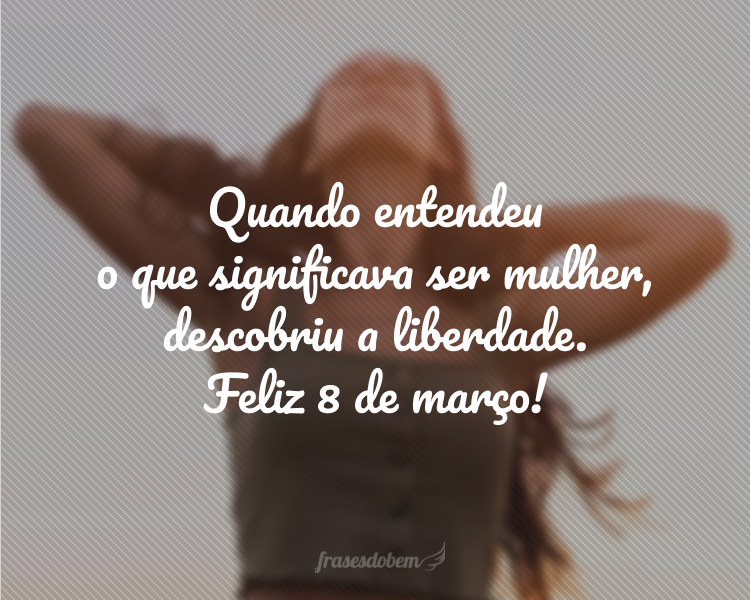 Quando entendeu o que significava ser mulher, descobriu a liberdade. Feliz Dia 8 de março!