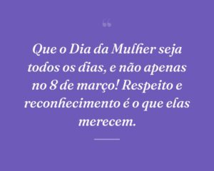 Que o Dia da Mulher seja todos os dias, e não apenas no 8 de março! Respeito e reconhecimento é o que elas merecem.
