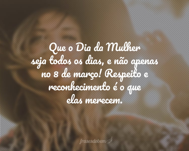 Que o Dia da Mulher seja todos os dias, e não apenas no 8 de março! Respeito e reconhecimento é o que elas merecem.