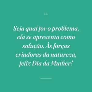 Seja qual for o problema, ela se apresenta como solução. Às forças criadoras da natureza, feliz Dia da Mulher!