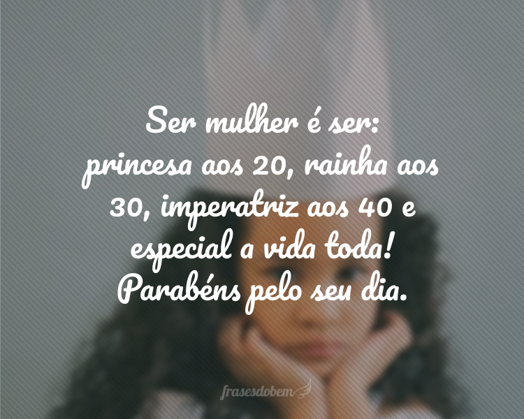 Ser mulher é ser: princesa aos 20, rainha aos 30, imperatriz aos 40 e especial a vida toda! Parabéns pelo seu dia.