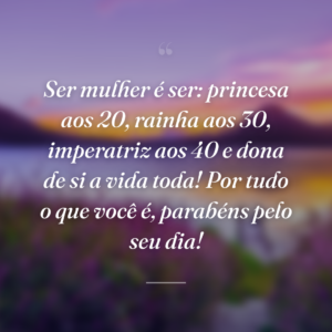 Ser mulher é ser: princesa aos 20, rainha aos 30, imperatriz aos 40 e dona de si a vida toda! Por tudo o que você é, parabéns pelo seu dia!