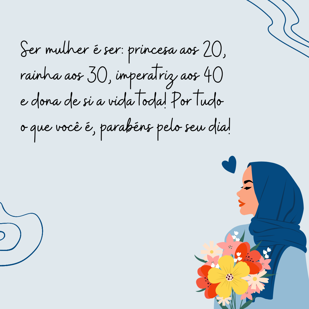 Ser mulher é ser: princesa aos 20, rainha aos 30, imperatriz aos 40 e dona de si a vida toda! Por tudo o que você é, parabéns pelo seu dia!