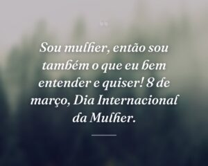 Sou mulher, então sou também o que eu bem entender e quiser! 8 de março, Dia Internacional da Mulher.