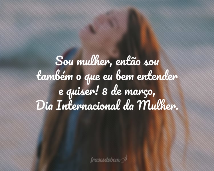 Sou mulher, então sou também o que eu bem entender e quiser! 8 de março, Dia Internacional da Mulher.