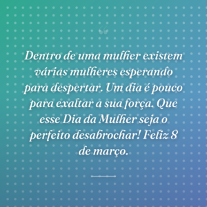 Dentro de uma mulher existem várias mulheres esperando para despertar. Um dia é pouco para exaltar a sua força. Que esse Dia da Mulher seja o perfeito desabrochar! Feliz 8 de março.