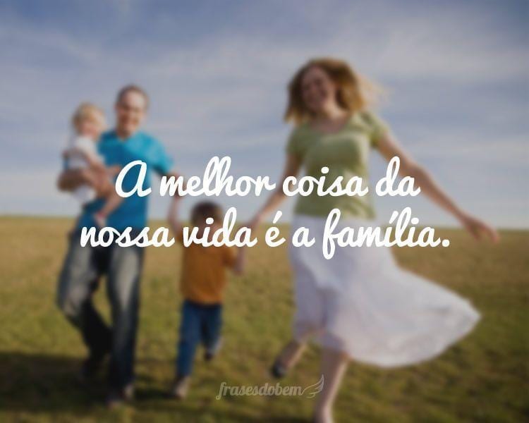 A melhor coisa da nossa vida é a família.