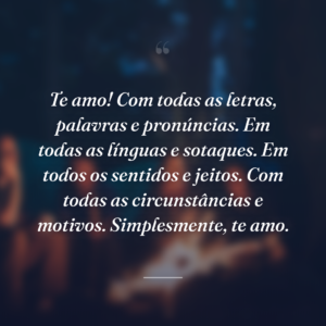 Te amo! Com todas as letras, palavras e pronúncias. Em todas as línguas e sotaques. Em todos os sentidos e jeitos. Com todas as circunstâncias e motivos. Simplesmente, te amo.