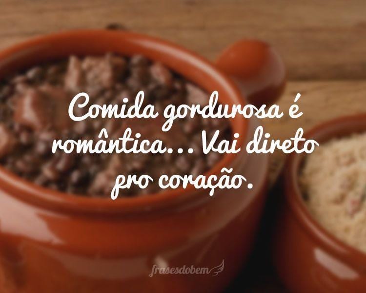 Comida gordurosa é romântica... Vai direto pro coração.