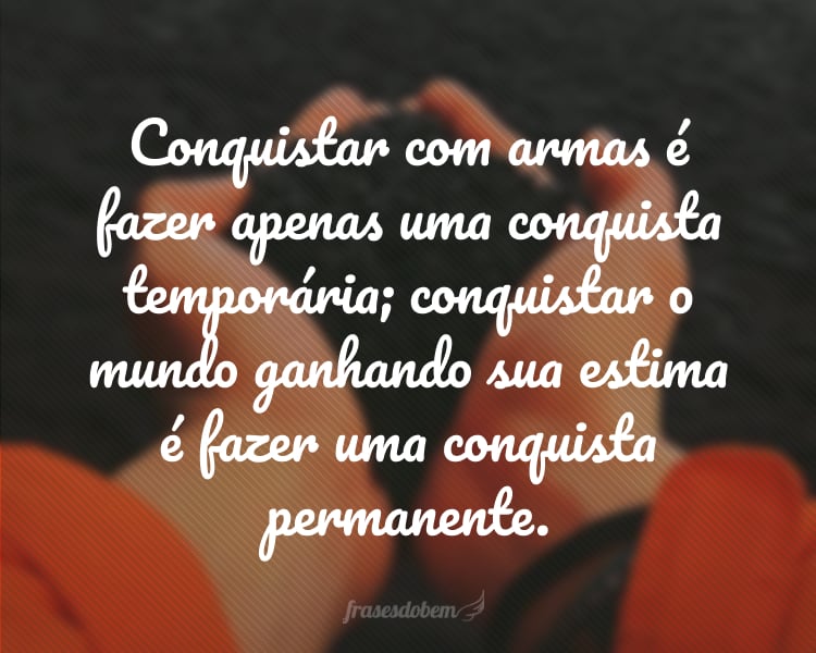 Conquistar com armas é fazer apenas uma conquista temporária; conquistar o mundo ganhando sua estima é fazer uma conquista permanente.