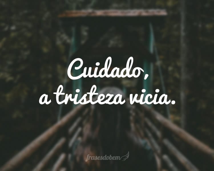 Cuidado, a tristeza vicia.