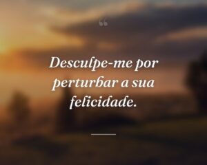 Desculpe-me por perturbar a sua felicidade.