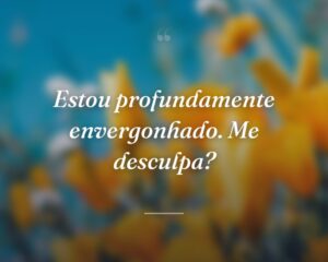 Estou profundamente envergonhado. Me desculpa?