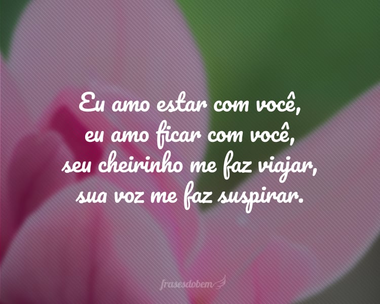 Eu amo estar com você, eu amo ficar com você, seu cheirinho me faz viajar, sua voz me faz suspirar.