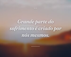 Grande parte do sofrimento é criado por nós mesmos.