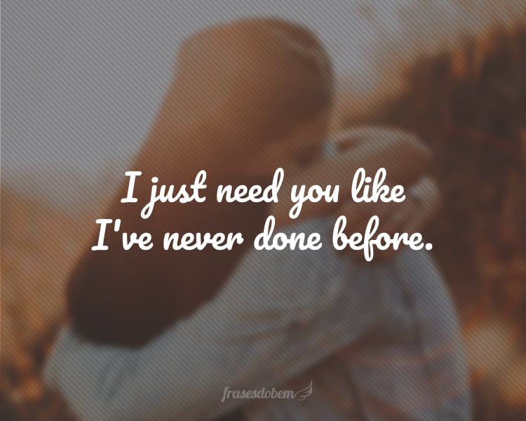 I just need you like I've never done before.
(Eu preciso de você como nunca precisei antes.)