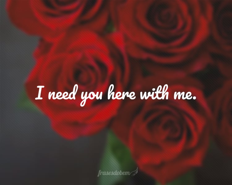 I need you here with me.
(Eu preciso de você aqui comigo.)