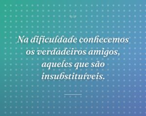 Na dificuldade conhecemos os verdadeiros amigos, aqueles que são insubstituíveis.