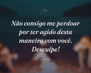 Não consigo me perdoar por ter agido desta maneira com você. Desculpe!