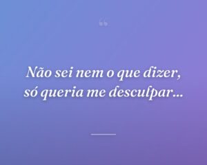 Não sei nem o que dizer, só queria me desculpar...