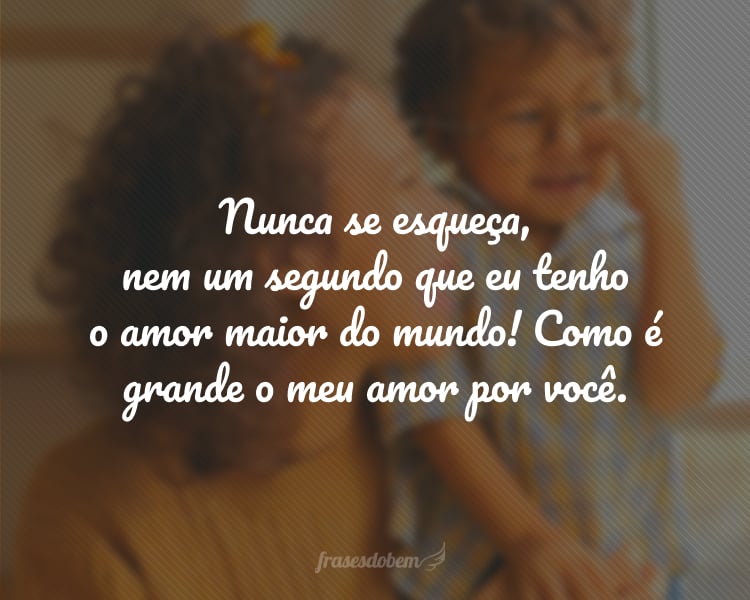 Nunca se esqueça, nem um segundo que eu tenho o amor maior do mundo! Como é grande o meu amor por você.