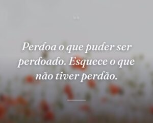 Perdoa o que puder ser perdoado. Esquece o que não tiver perdão.