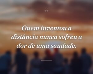 Quem inventou a distância nunca sofreu a dor de uma saudade.