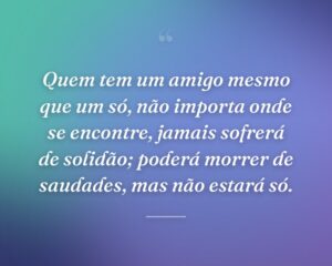 Quem tem um amigo mesmo que um só, não importa onde se encontre, jamais sofrerá de solidão; poderá morrer de saudades, mas não estará só.