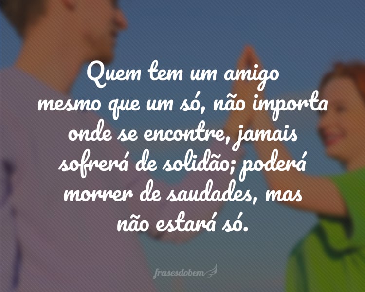 Quem tem um amigo mesmo que um só, não importa onde se encontre, jamais sofrerá de solidão; poderá morrer de saudades, mas não estará só.