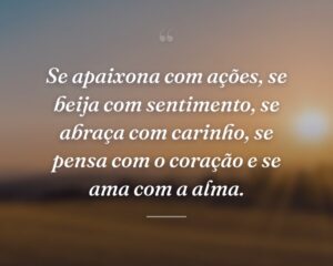 Se apaixona com ações, se beija com sentimento, se abraça com carinho, se pensa com o coração e se ama com a alma.