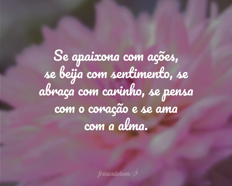 Se apaixona com ações, se beija com sentimento, se abraça com carinho, se pensa com o coração e se ama com a alma.