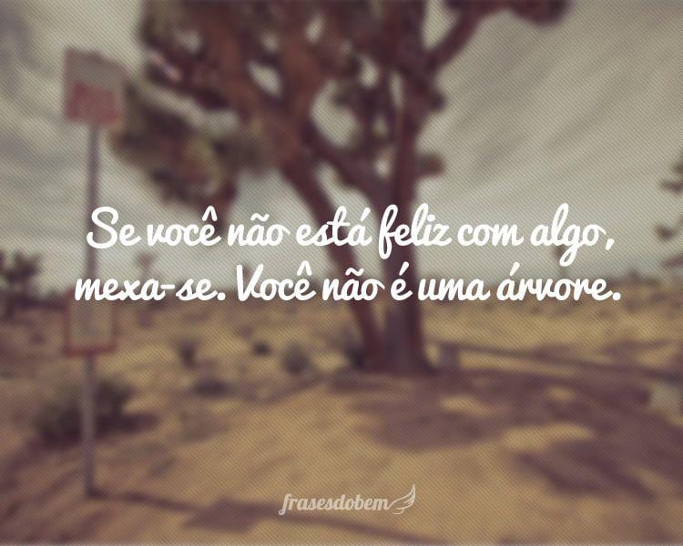 Se você não está feliz com algo, mexa-se. Você não é uma árvore.