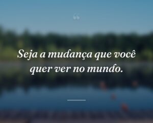 Seja a mudança que você quer ver no mundo.