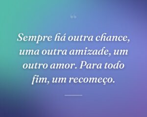 Sempre há outra chance, uma outra amizade, um outro amor. Para todo fim, um recomeço.