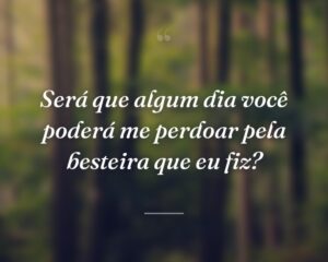 Será que algum dia você poderá me perdoar pela besteira que eu fiz?